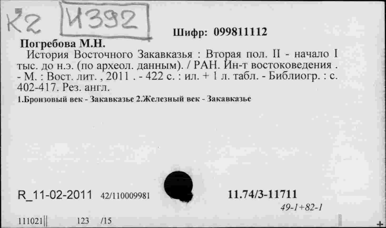 ﻿|Ч332
Шифр: 099811112
Погребова М.Н.
История Восточного Закавказья : Вторая пол. II - начало I тыс. до н.э. (по археол. данным). / РАН. Ин-т востоковедения . - М. : Вост. лит. ,2011 . - 422 с. : ил. + 1 л. табл. - Библиогр. : с. 402-417. Рез. англ.
ТБронзовый век - Закавказье 2.Железный век - Закавказье
R_1 1-02-201 1 42/110009981
111021Ц	123 /15
11.74/3-11711
49-1+82-1